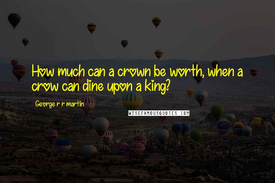 George R R Martin Quotes: How much can a crown be worth, when a crow can dine upon a king?