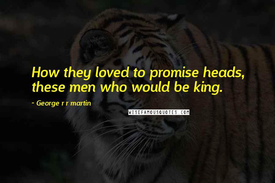 George R R Martin Quotes: How they loved to promise heads, these men who would be king.