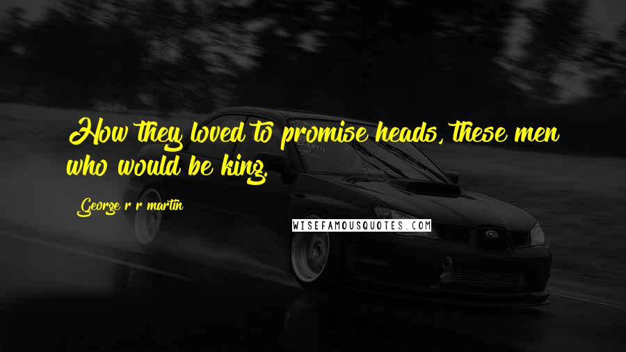 George R R Martin Quotes: How they loved to promise heads, these men who would be king.