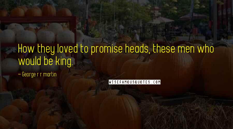 George R R Martin Quotes: How they loved to promise heads, these men who would be king.
