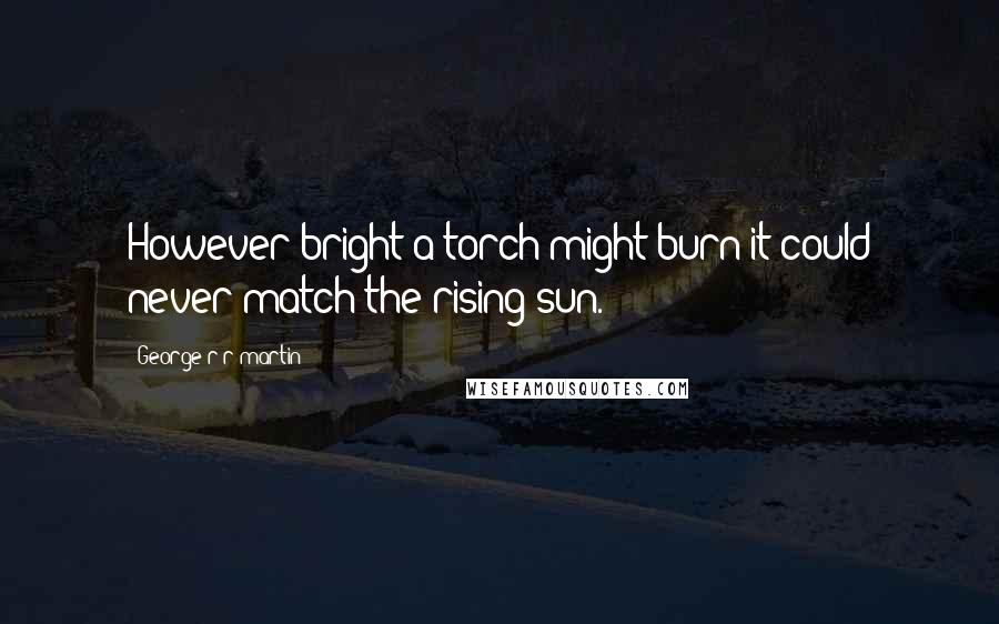George R R Martin Quotes: However bright a torch might burn it could never match the rising sun.