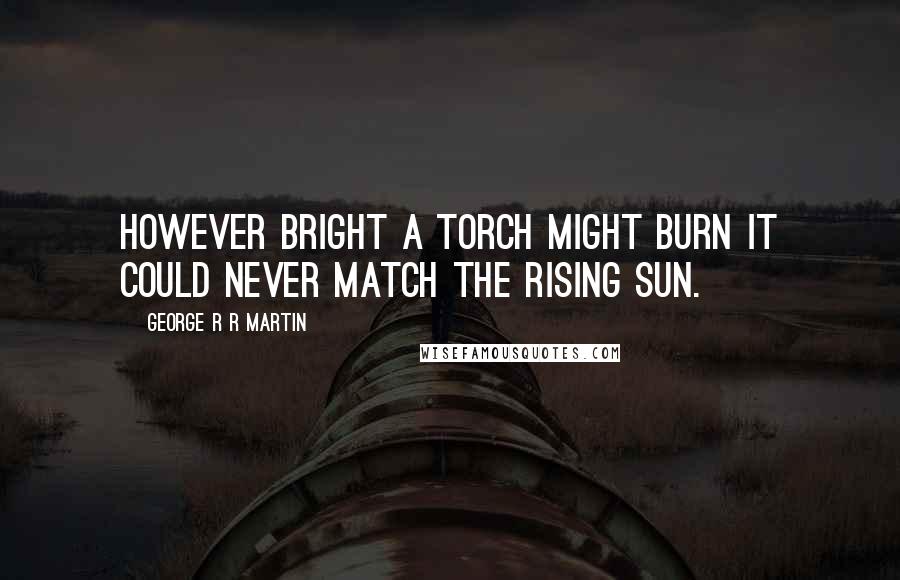 George R R Martin Quotes: However bright a torch might burn it could never match the rising sun.