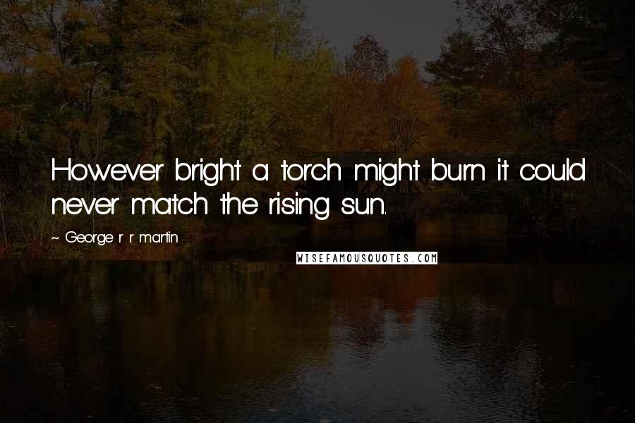 George R R Martin Quotes: However bright a torch might burn it could never match the rising sun.