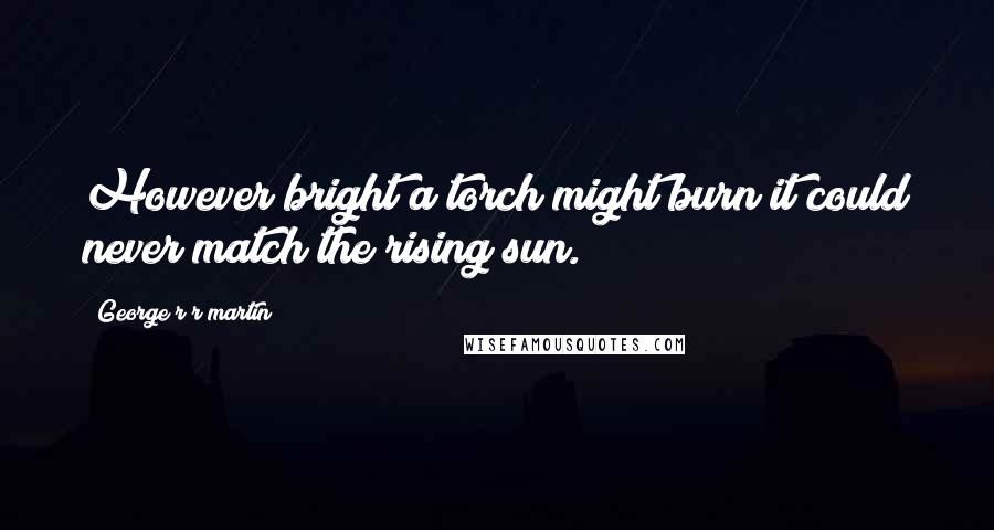 George R R Martin Quotes: However bright a torch might burn it could never match the rising sun.