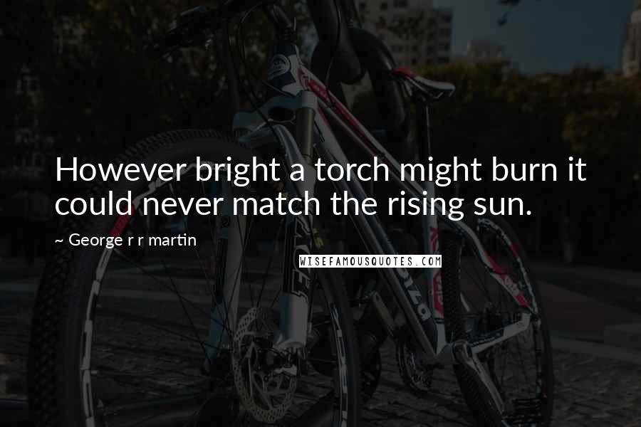 George R R Martin Quotes: However bright a torch might burn it could never match the rising sun.