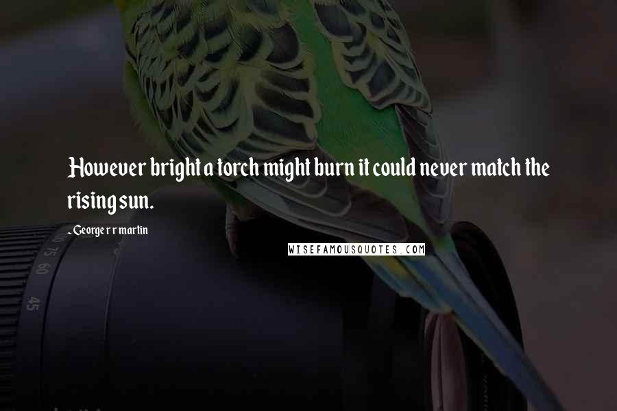 George R R Martin Quotes: However bright a torch might burn it could never match the rising sun.