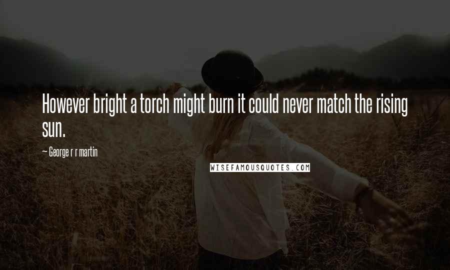 George R R Martin Quotes: However bright a torch might burn it could never match the rising sun.