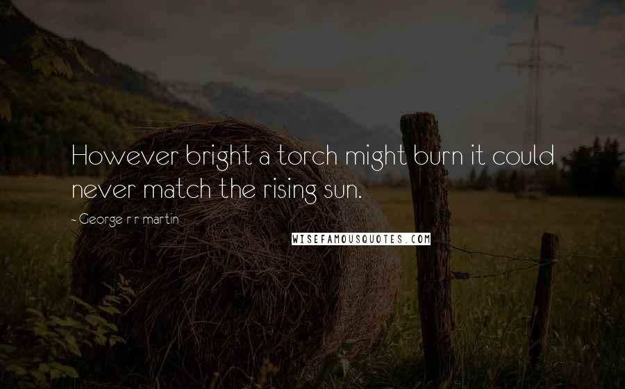 George R R Martin Quotes: However bright a torch might burn it could never match the rising sun.