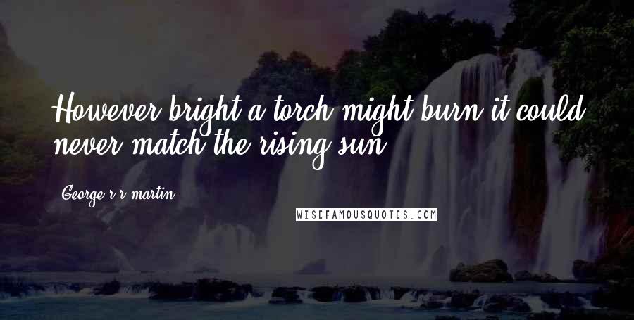 George R R Martin Quotes: However bright a torch might burn it could never match the rising sun.