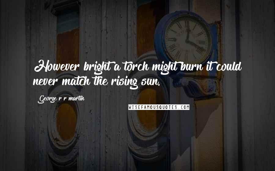 George R R Martin Quotes: However bright a torch might burn it could never match the rising sun.