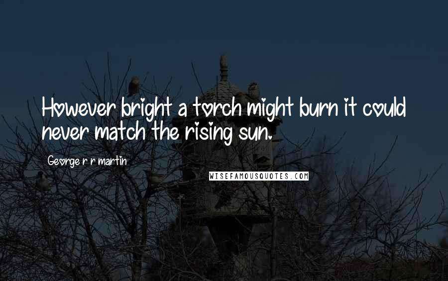 George R R Martin Quotes: However bright a torch might burn it could never match the rising sun.