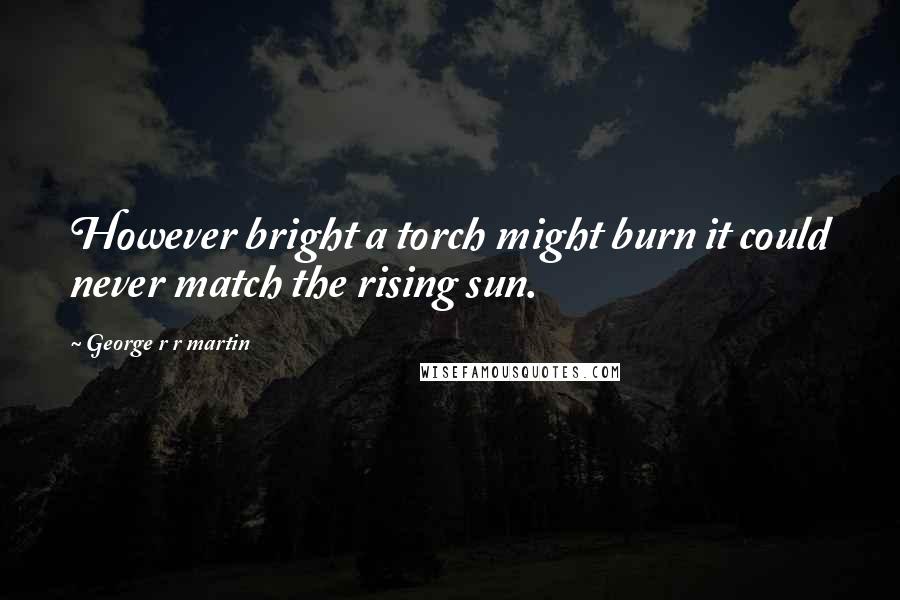 George R R Martin Quotes: However bright a torch might burn it could never match the rising sun.