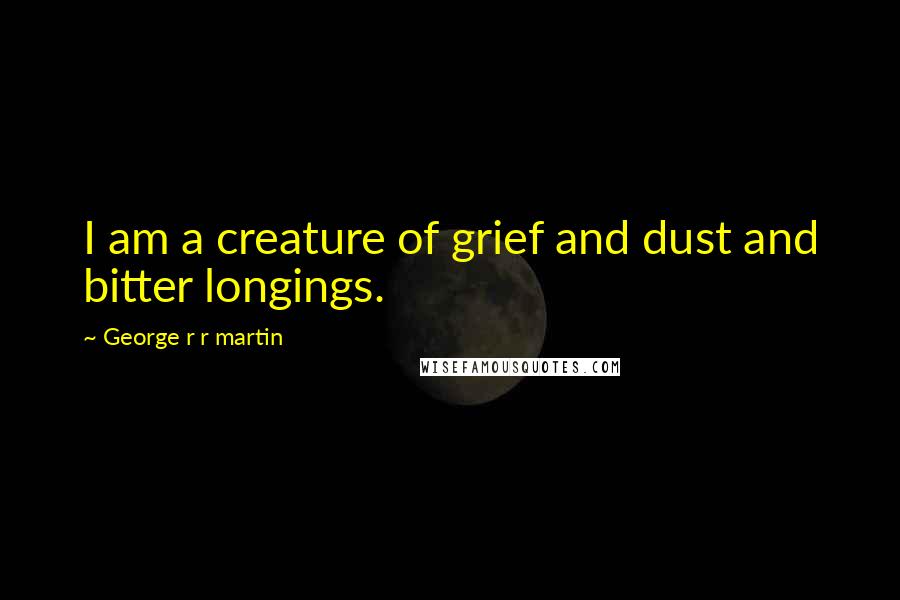 George R R Martin Quotes: I am a creature of grief and dust and bitter longings.