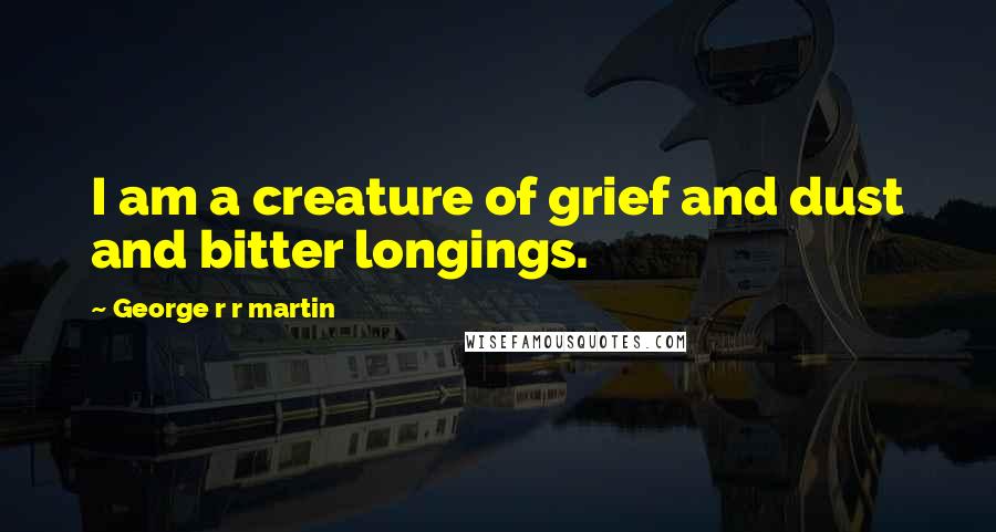 George R R Martin Quotes: I am a creature of grief and dust and bitter longings.