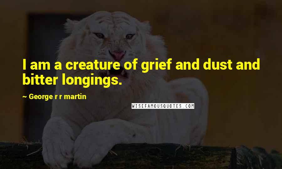 George R R Martin Quotes: I am a creature of grief and dust and bitter longings.