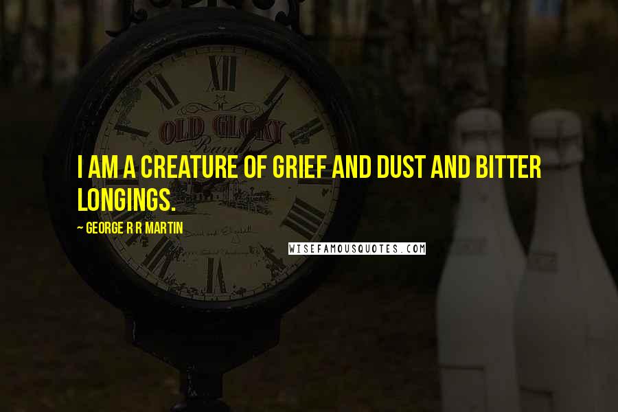 George R R Martin Quotes: I am a creature of grief and dust and bitter longings.