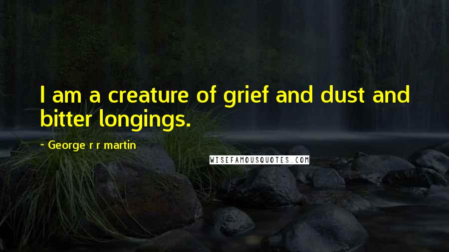 George R R Martin Quotes: I am a creature of grief and dust and bitter longings.