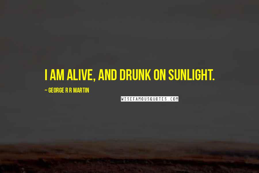 George R R Martin Quotes: I am alive, and drunk on sunlight.