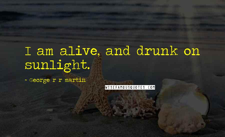 George R R Martin Quotes: I am alive, and drunk on sunlight.