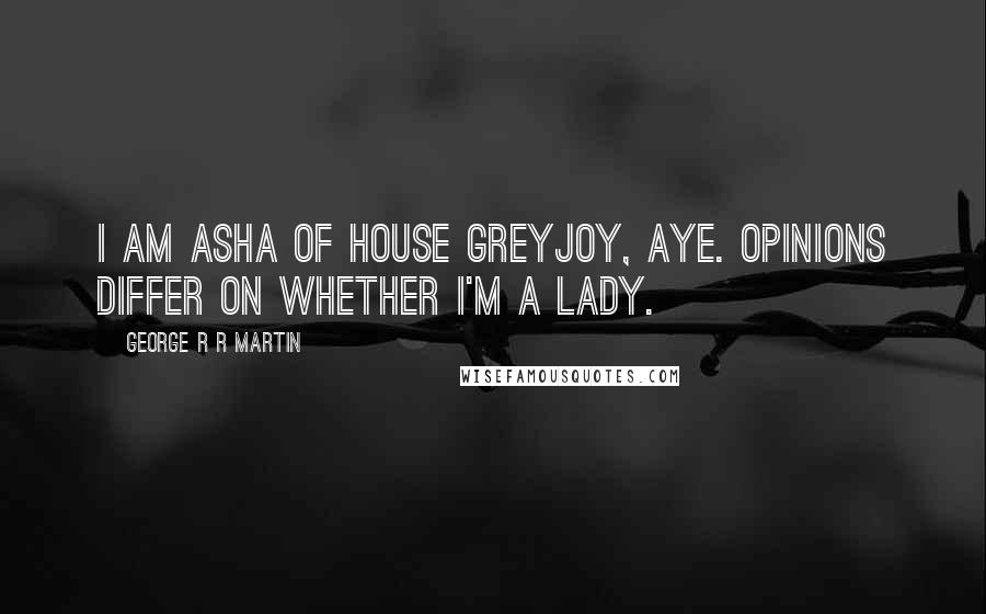 George R R Martin Quotes: I am Asha of House Greyjoy, aye. Opinions differ on whether I'm a lady.