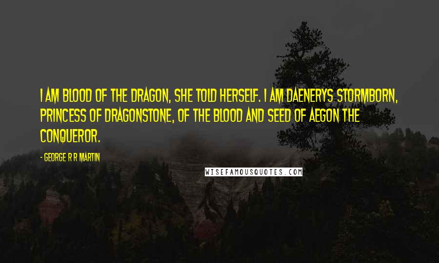 George R R Martin Quotes: I am blood of the dragon, she told herself. I am Daenerys Stormborn, Princess of Dragonstone, of the blood and seed of Aegon the Conqueror.