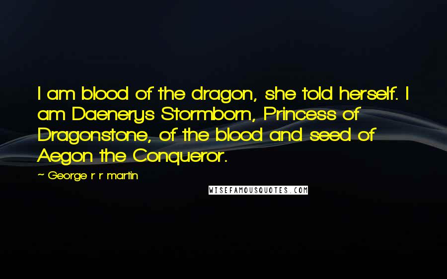 George R R Martin Quotes: I am blood of the dragon, she told herself. I am Daenerys Stormborn, Princess of Dragonstone, of the blood and seed of Aegon the Conqueror.