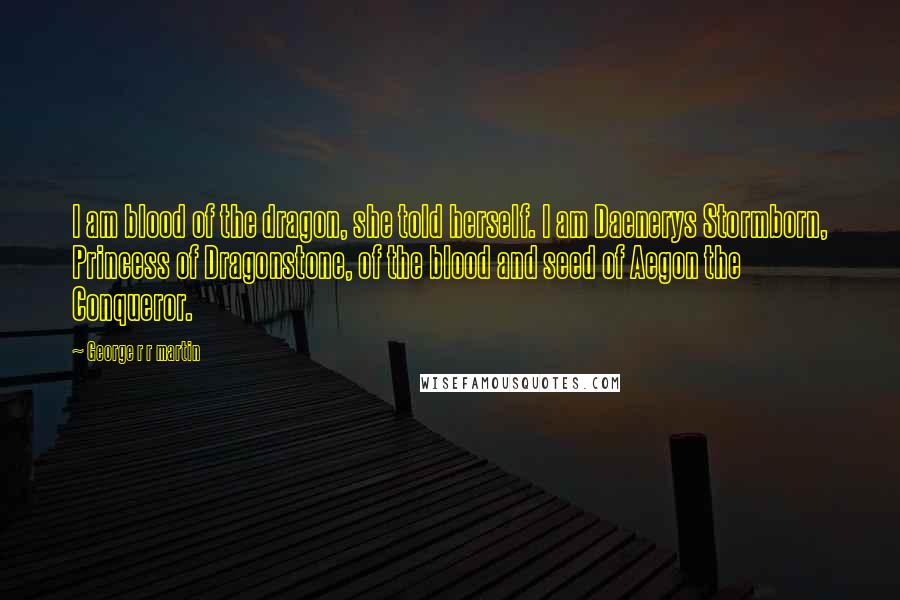 George R R Martin Quotes: I am blood of the dragon, she told herself. I am Daenerys Stormborn, Princess of Dragonstone, of the blood and seed of Aegon the Conqueror.