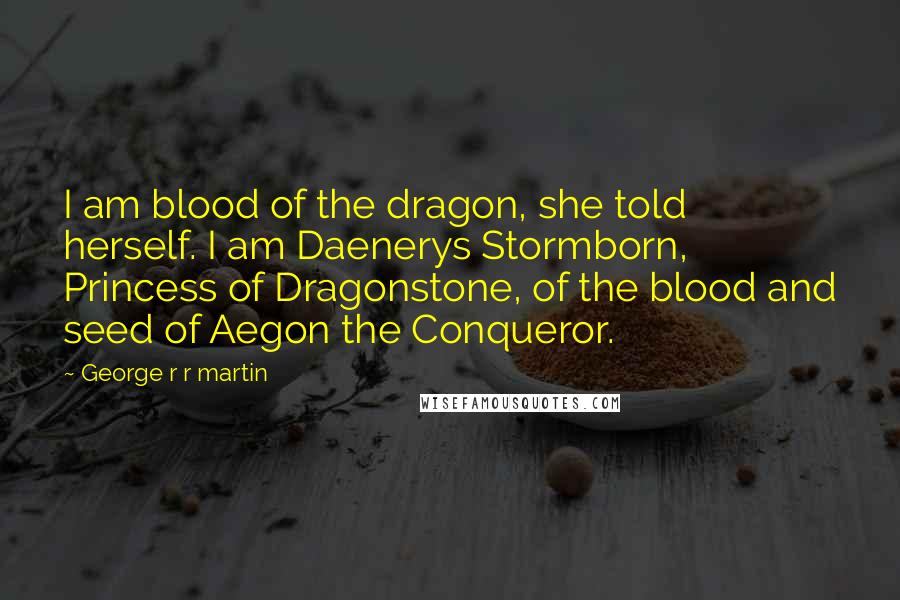 George R R Martin Quotes: I am blood of the dragon, she told herself. I am Daenerys Stormborn, Princess of Dragonstone, of the blood and seed of Aegon the Conqueror.