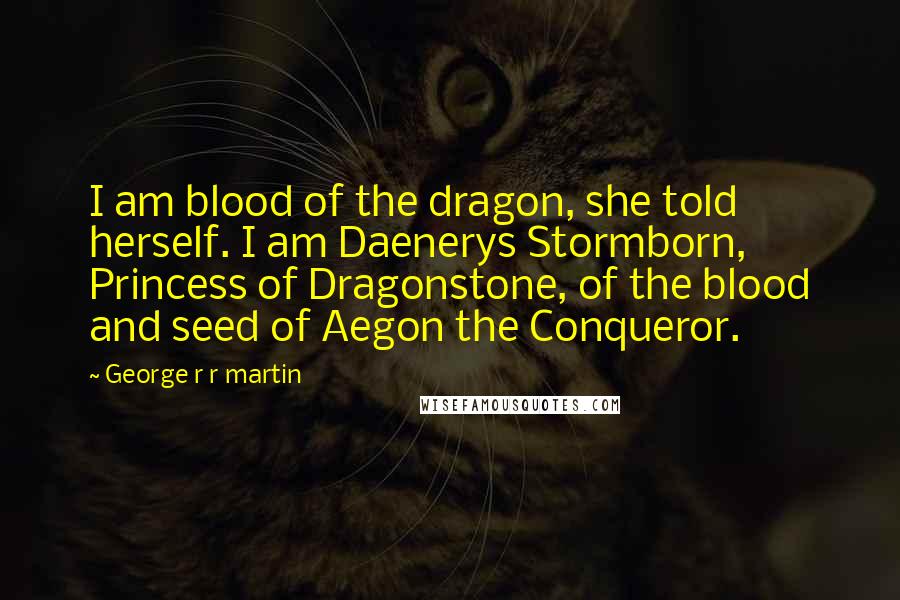 George R R Martin Quotes: I am blood of the dragon, she told herself. I am Daenerys Stormborn, Princess of Dragonstone, of the blood and seed of Aegon the Conqueror.