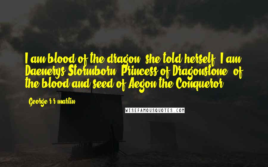 George R R Martin Quotes: I am blood of the dragon, she told herself. I am Daenerys Stormborn, Princess of Dragonstone, of the blood and seed of Aegon the Conqueror.