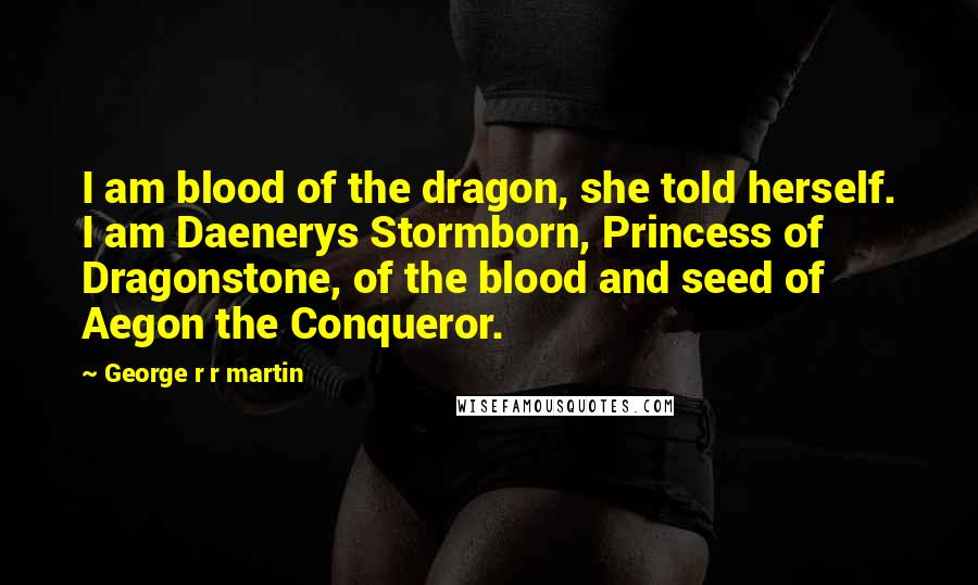 George R R Martin Quotes: I am blood of the dragon, she told herself. I am Daenerys Stormborn, Princess of Dragonstone, of the blood and seed of Aegon the Conqueror.