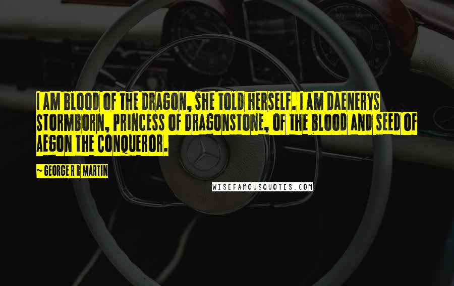 George R R Martin Quotes: I am blood of the dragon, she told herself. I am Daenerys Stormborn, Princess of Dragonstone, of the blood and seed of Aegon the Conqueror.