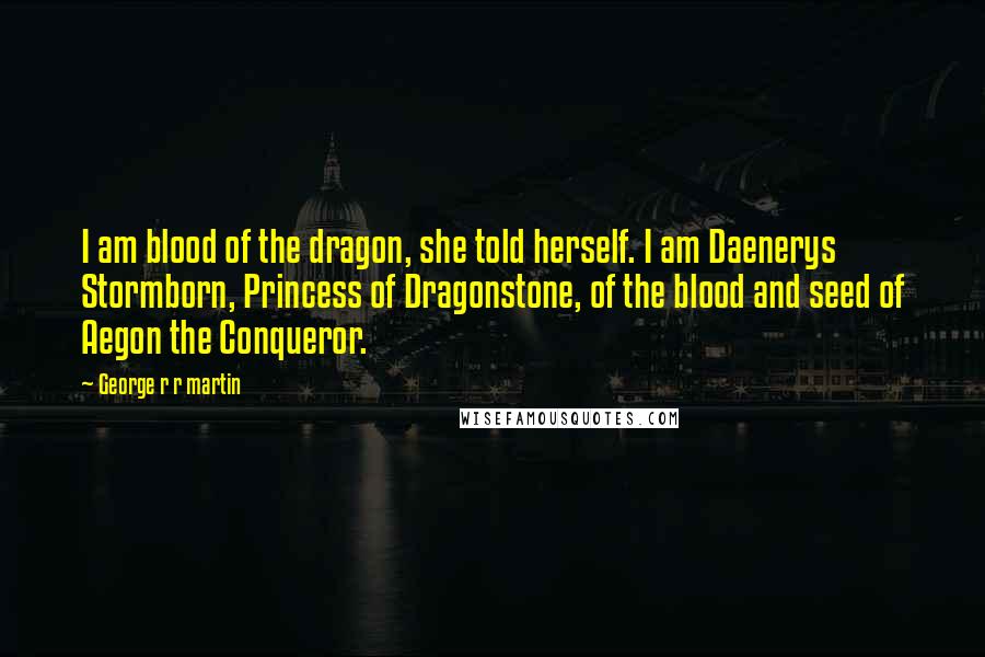 George R R Martin Quotes: I am blood of the dragon, she told herself. I am Daenerys Stormborn, Princess of Dragonstone, of the blood and seed of Aegon the Conqueror.