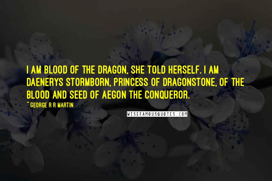 George R R Martin Quotes: I am blood of the dragon, she told herself. I am Daenerys Stormborn, Princess of Dragonstone, of the blood and seed of Aegon the Conqueror.