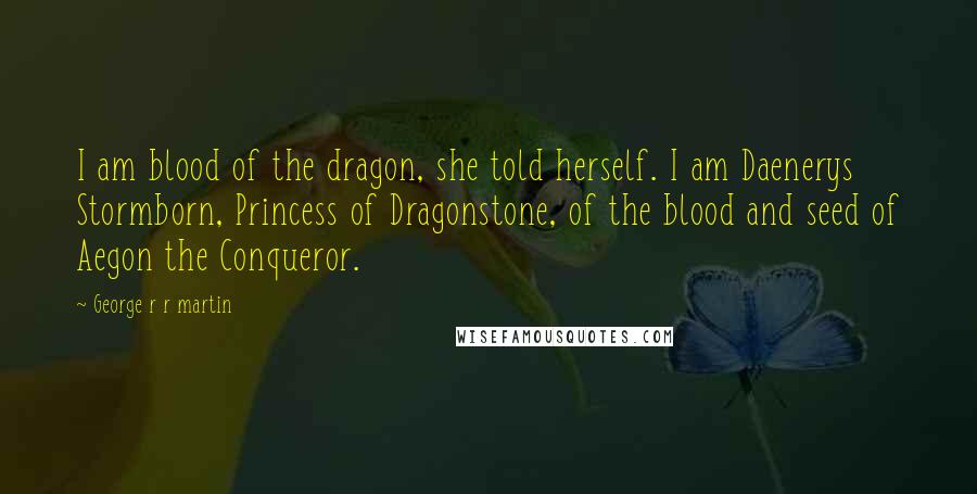 George R R Martin Quotes: I am blood of the dragon, she told herself. I am Daenerys Stormborn, Princess of Dragonstone, of the blood and seed of Aegon the Conqueror.