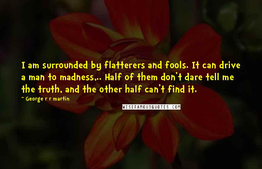 George R R Martin Quotes: I am surrounded by flatterers and fools. It can drive a man to madness,.. Half of them don't dare tell me the truth, and the other half can't find it.