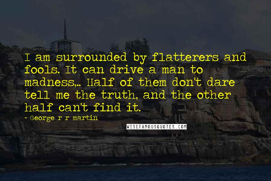 George R R Martin Quotes: I am surrounded by flatterers and fools. It can drive a man to madness,.. Half of them don't dare tell me the truth, and the other half can't find it.