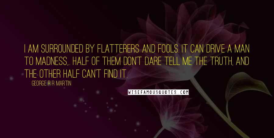 George R R Martin Quotes: I am surrounded by flatterers and fools. It can drive a man to madness,.. Half of them don't dare tell me the truth, and the other half can't find it.