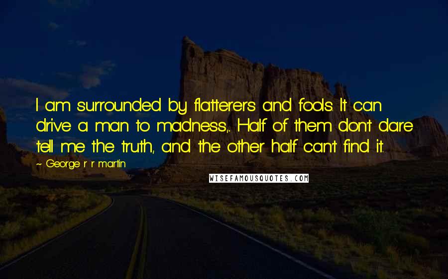 George R R Martin Quotes: I am surrounded by flatterers and fools. It can drive a man to madness,.. Half of them don't dare tell me the truth, and the other half can't find it.