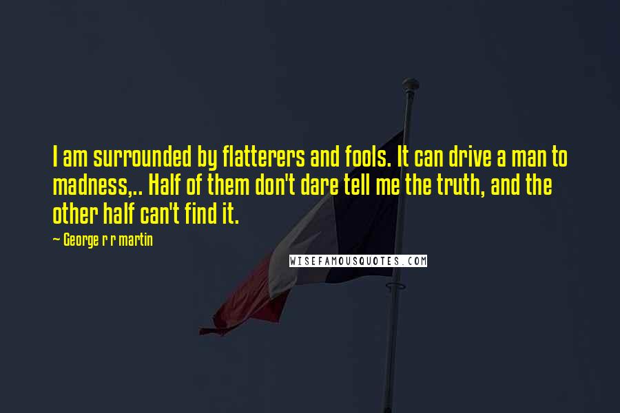 George R R Martin Quotes: I am surrounded by flatterers and fools. It can drive a man to madness,.. Half of them don't dare tell me the truth, and the other half can't find it.
