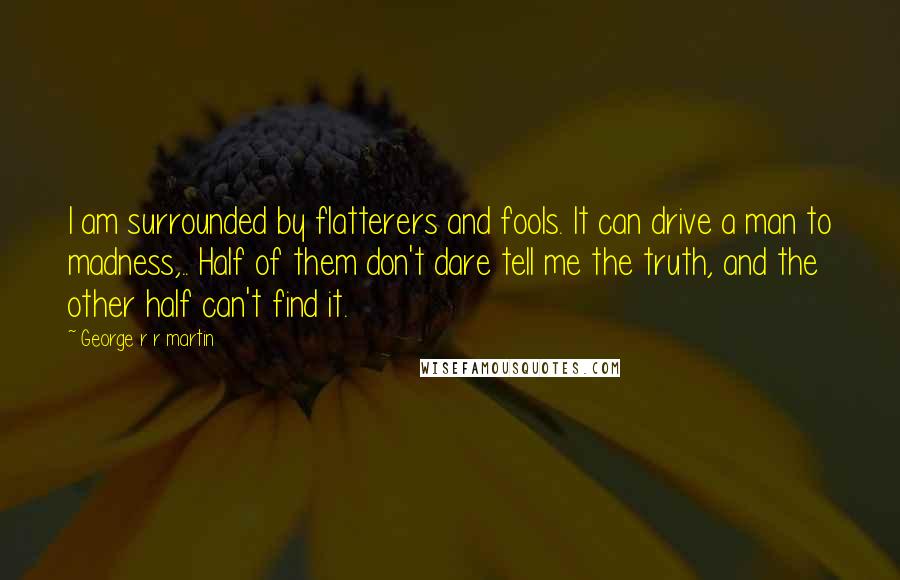 George R R Martin Quotes: I am surrounded by flatterers and fools. It can drive a man to madness,.. Half of them don't dare tell me the truth, and the other half can't find it.