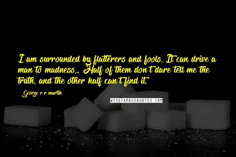 George R R Martin Quotes: I am surrounded by flatterers and fools. It can drive a man to madness,.. Half of them don't dare tell me the truth, and the other half can't find it.