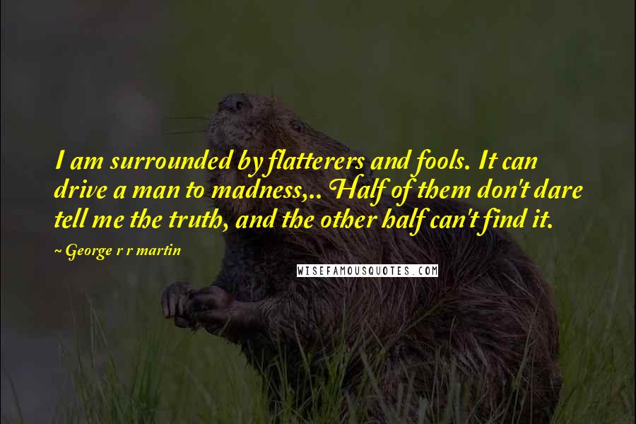 George R R Martin Quotes: I am surrounded by flatterers and fools. It can drive a man to madness,.. Half of them don't dare tell me the truth, and the other half can't find it.