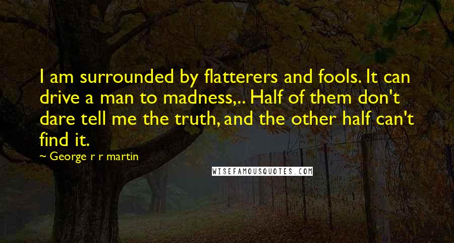 George R R Martin Quotes: I am surrounded by flatterers and fools. It can drive a man to madness,.. Half of them don't dare tell me the truth, and the other half can't find it.