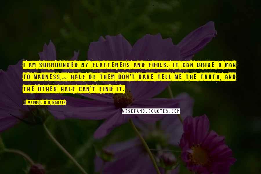 George R R Martin Quotes: I am surrounded by flatterers and fools. It can drive a man to madness,.. Half of them don't dare tell me the truth, and the other half can't find it.