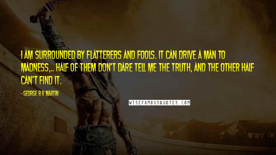 George R R Martin Quotes: I am surrounded by flatterers and fools. It can drive a man to madness,.. Half of them don't dare tell me the truth, and the other half can't find it.