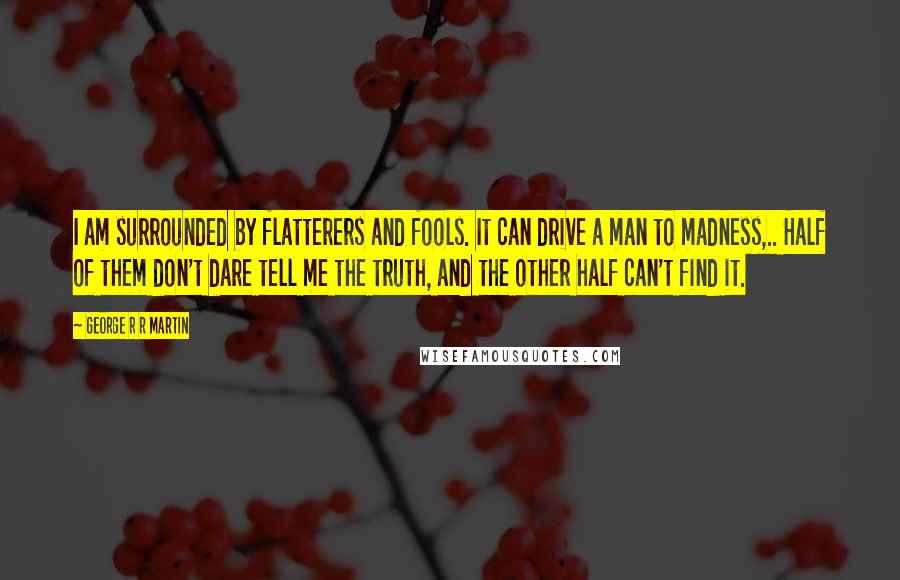 George R R Martin Quotes: I am surrounded by flatterers and fools. It can drive a man to madness,.. Half of them don't dare tell me the truth, and the other half can't find it.