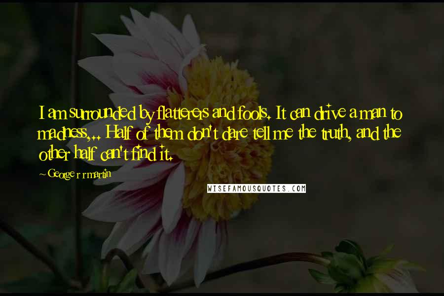 George R R Martin Quotes: I am surrounded by flatterers and fools. It can drive a man to madness,.. Half of them don't dare tell me the truth, and the other half can't find it.