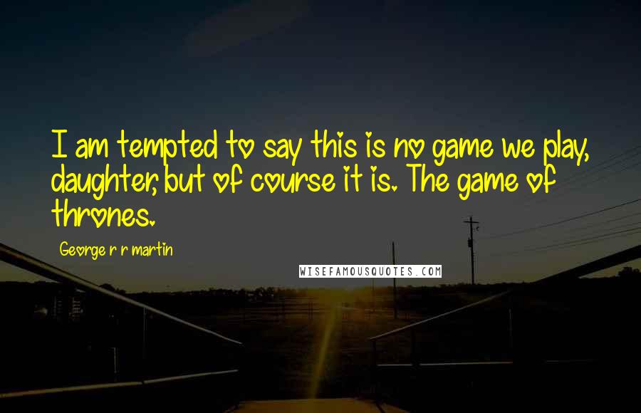 George R R Martin Quotes: I am tempted to say this is no game we play, daughter, but of course it is. The game of thrones.