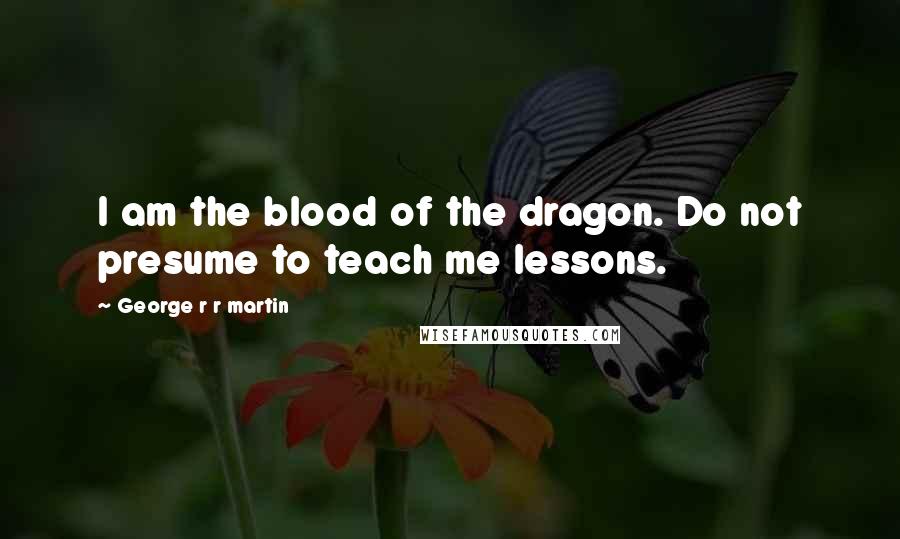 George R R Martin Quotes: I am the blood of the dragon. Do not presume to teach me lessons.